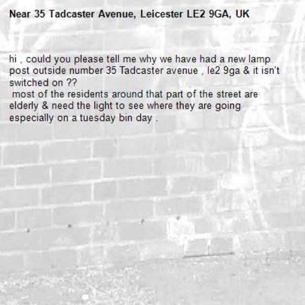 hi , could you please tell me why we have had a new lamp post outside number 35 Tadcaster avenue , le2 9ga &amp; it isn&#39;t switched on ??
 most of the residents around that part of the street are elderly &amp; need the light to see where they are going especially on a tuesday bin day .-35 Tadcaster Avenue, Leicester LE2 9GA, UK