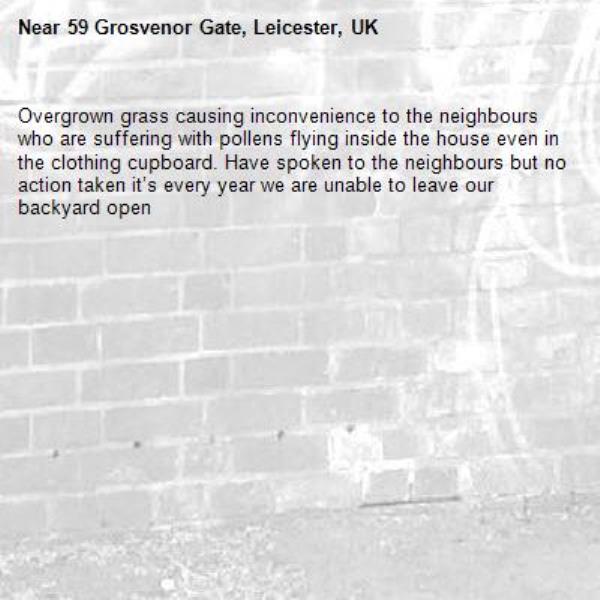 Overgrown grass causing inconvenience to the neighbours who are suffering with pollens flying inside the house even in the clothing cupboard. Have spoken to the neighbours but no action taken it’s every year we are unable to leave our backyard open -59 Grosvenor Gate, Leicester, UK