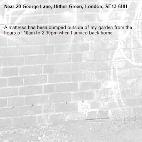 A mattress has been dumped outside of my garden from the hours of 10am to 2.30pm when I arrived back home -20 George Lane, Hither Green, London, SE13 6HH