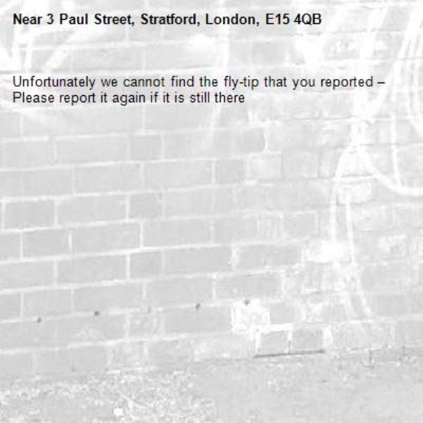 Unfortunately we cannot find the fly-tip that you reported – Please report it again if it is still there-3 Paul Street, Stratford, London, E15 4QB