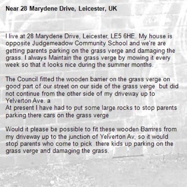 I live at 28 Marydene Drive, Leicester, LE5 6HE. My house is opposite Judgemeadow Community School and we're are getting parents parking on the grass verge and damaging the grass. I always Maintain the grass verge by mowing it every week so that it looks nice during the summer months.

The Council fitted the wooden barrier on the grass verge on good part of our street on our side of the grass verge  but did not continue from the other side of my driveway up to Yelverton Ave. a
At present I have had to put some large rocks to stop parents parking there cars on the grass verge 

Would it please be possible to fit these wooden Barrires from my driveway up to the junction of Yelverton Av, so it would stop parents who come to pick  there kids up parking on the grass verge and damaging the grass.

Looking forward to your reply.

Regards
Arvind Mistry-28 Marydene Drive, Leicester, UK