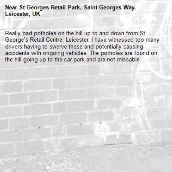 Really bad potholes on the hill up to and down from St George’s Retail Centre, Leicester. I have witnessed too many drivers having to swerve these and potentially causing accidents with ongoing vehicles. The potholes are found on the hill going up to the car park and are not missable. -St Georges Retail Park, Saint Georges Way, Leicester, UK
