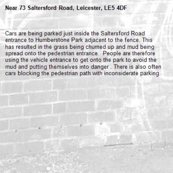 Cars are being parked just inside the Saltersford Road entrance to Humberstone Park adjacent to the fence. This has resulted in the grass being churned up and mud being spread onto the pedestrian entrance.  People are therefore using the vehicle entrance to get onto the park to avoid the mud and putting themselves into danger . There is also often cars blocking the pedestrian path with inconsiderate parking. -73 Saltersford Road, Leicester, LE5 4DF