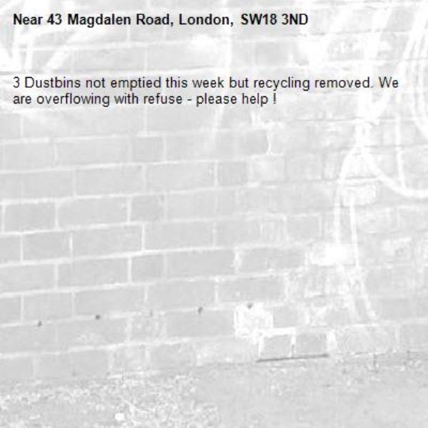 3 Dustbins not emptied this week but recycling removed. We are overflowing with refuse - please help !-43 Magdalen Road, London, SW18 3ND
