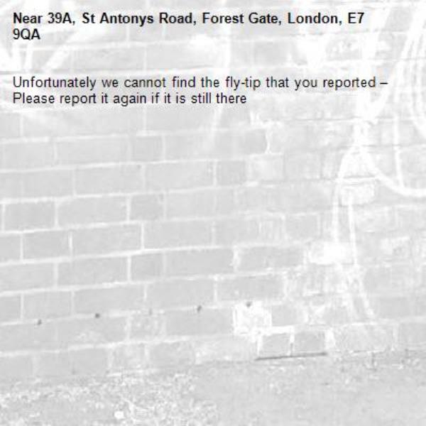 Unfortunately we cannot find the fly-tip that you reported – Please report it again if it is still there-39A, St Antonys Road, Forest Gate, London, E7 9QA