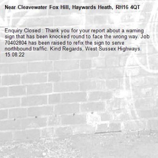 Enquiry Closed : Thank you for your report about a warning sign that has been knocked round to face the wrong way. Job 70402804 has been raised to refix the sign to serve northbound traffic. Kind Regards, West Sussex Highways. 15.08.22-Cleavewater Fox Hill, Haywards Heath, RH16 4QT
