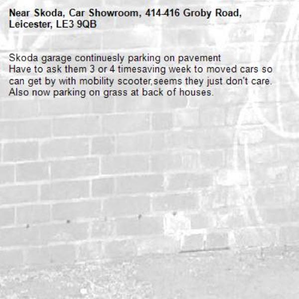 Skoda garage continuesly parking on pavement 
Have to ask them 3 or 4 timesaving week to moved cars so can get by with mobility scooter,seems they just don't care. Also now parking on grass at back of houses.-Skoda, Car Showroom, 414-416 Groby Road, Leicester, LE3 9QB