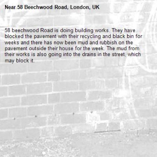 58 beechwood Road is doing building works. They have blocked the pavement with their recycling and black bin for weeks and there has now been mud and rubbish on the pavement outside their house for the week. The mud from their works is also going into the drains in the street, which may block it. -58 Beechwood Road, London, UK