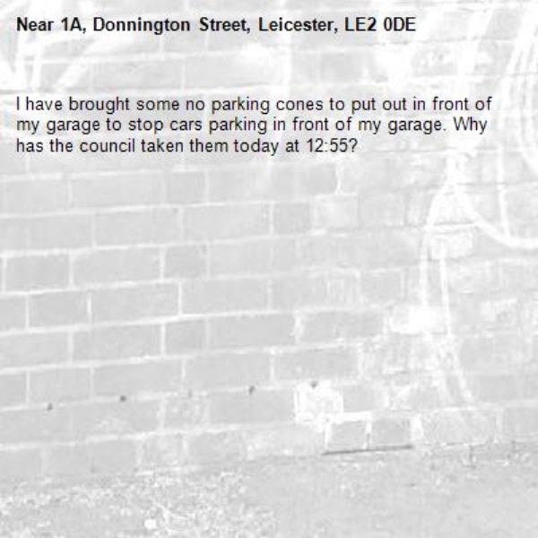 I have brought some no parking cones to put out in front of my garage to stop cars parking in front of my garage. Why has the council taken them today at 12:55?-1A, Donnington Street, Leicester, LE2 0DE