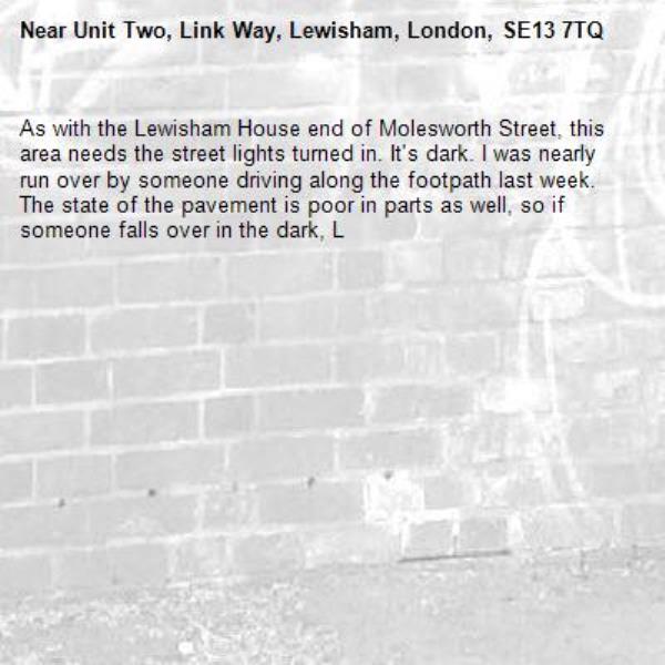 As with the Lewisham House end of Molesworth Street, this area needs the street lights turned in. It&#39;s dark. I was nearly run over by someone driving along the footpath last week. The state of the pavement is poor in parts as well, so if someone falls over in the dark, Lewisham council is in for a hefty legal bill.-Unit Two, Link Way, Lewisham, London, SE13 7TQ