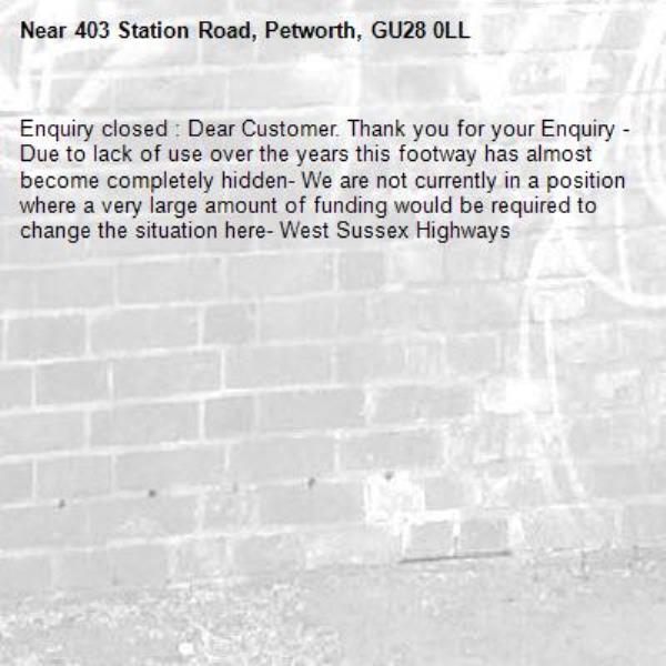 Enquiry closed : Dear Customer. Thank you for your Enquiry - Due to lack of use over the years this footway has almost become completely hidden- We are not currently in a position where a very large amount of funding would be required to change the situation here- West Sussex Highways-403 Station Road, Petworth, GU28 0LL
