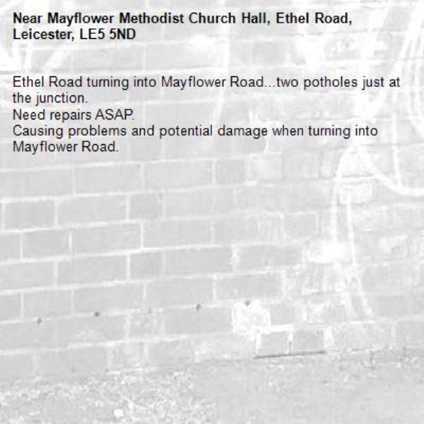 Ethel Road turning into Mayflower Road...two potholes just at the junction.
Need repairs ASAP. 
Causing problems and potential damage when turning into Mayflower Road.-Mayflower Methodist Church Hall, Ethel Road, Leicester, LE5 5ND