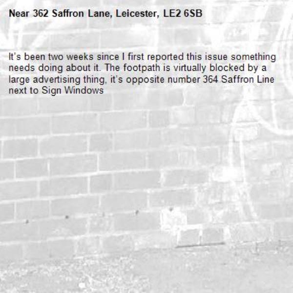 It’s been two weeks since I first reported this issue something needs doing about it. The footpath is virtually blocked by a large advertising thing, it’s opposite number 364 Saffron Line next to Sign Windows -362 Saffron Lane, Leicester, LE2 6SB