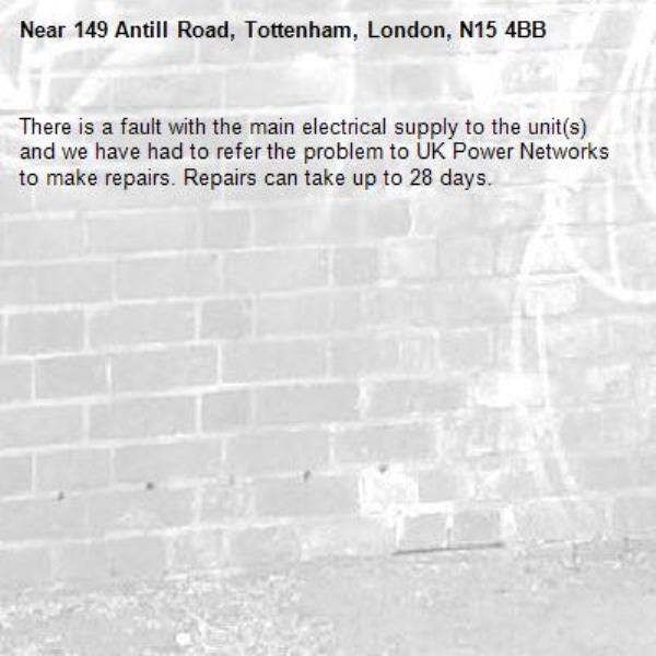 There is a fault with the main electrical supply to the unit(s) and we have had to refer the problem to UK Power Networks to make repairs. Repairs can take up to 28 days.-149 Antill Road, Tottenham, London, N15 4BB
