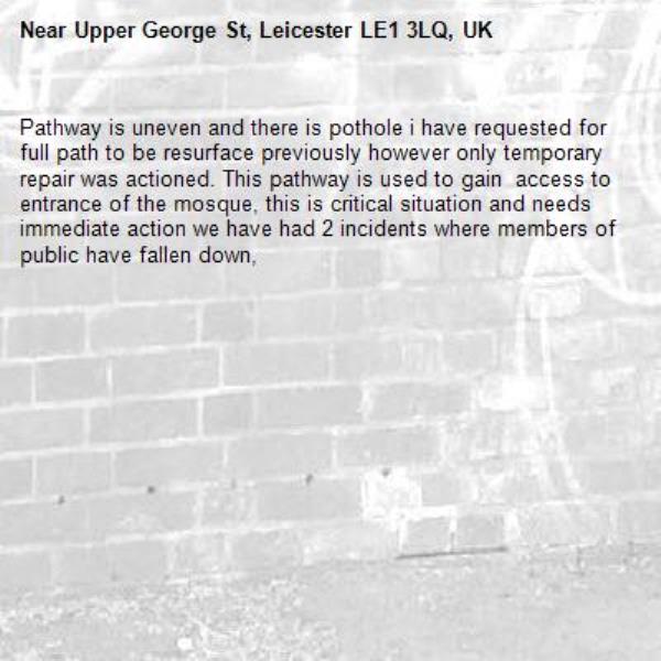 Pathway is uneven and there is pothole i have requested for full path to be resurface previously however only temporary repair was actioned. This pathway is used to gain  access to entrance of the mosque, this is critical situation and needs immediate action we have had 2 incidents where members of public have fallen down, -Upper George St, Leicester LE1 3LQ, UK