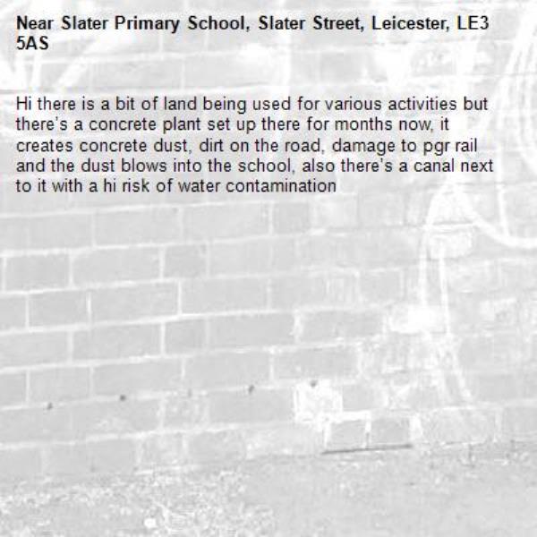 Hi there is a bit of land being used for various activities but there’s a concrete plant set up there for months now, it creates concrete dust, dirt on the road, damage to pgr rail and the dust blows into the school, also there’s a canal next to it with a hi risk of water contamination -Slater Primary School, Slater Street, Leicester, LE3 5AS