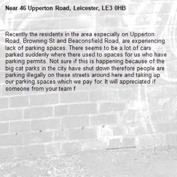 Recently the residents in the area especially on Upperton Road, Browning St and Beaconsfield Road, are experiencing lack of parking spaces. There seems to be a lot of cars parked suddenly where there used to spaces for us who have parking permits. Not sure if this is happening because of the big cat parks in the city have shut down therefore people are parking illegally on these streets around here and taking up our parking spaces which we pay for. It will appreciated if someone from your team f-46 Upperton Road, Leicester, LE3 0HB
