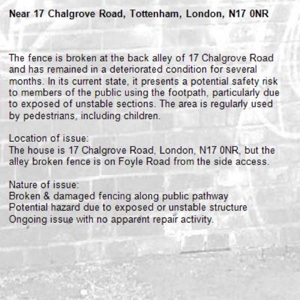 The fence is broken at the back alley of 17 Chalgrove Road and has remained in a deteriorated condition for several months. In its current state, it presents a potential safety risk to members of the public using the footpath, particularly due to exposed of unstable sections. The area is regularly used by pedestrians, including children.

Location of issue:
The house is 17 Chalgrove Road, London, N17 0NR, but the alley broken fence is on Foyle Road from the side access. 

Nature of issue:
Broken &amp; damaged fencing along public pathway
Potential hazard due to exposed or unstable structure
Ongoing issue with no apparent repair activity.-17 Chalgrove Road, Tottenham, London, N17 0NR