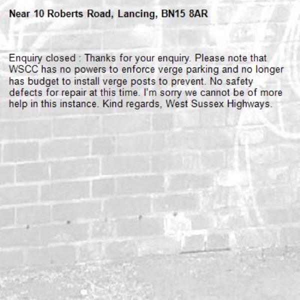 Enquiry closed : Thanks for your enquiry. Please note that WSCC has no powers to enforce verge parking and no longer has budget to install verge posts to prevent. No safety defects for repair at this time. I’m sorry we cannot be of more help in this instance. Kind regards, West Sussex Highways.-10 Roberts Road, Lancing, BN15 8AR