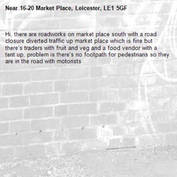 Hi, there are roadworks on market place south with a road closure diverted traffic up market place which is fine but there’s traders with fruit and veg and a food vendor with a tent up, problem is there’s no footpath for pedestrians so they are in the road with motorists -16-20 Market Place, Leicester, LE1 5GF