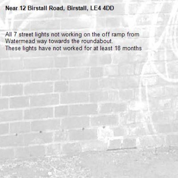 All 7 street lights not working on the off ramp from Watermead way towards the roundabout. 
These lights have not worked for at least 18 months -12 Birstall Road, Birstall, LE4 4DD