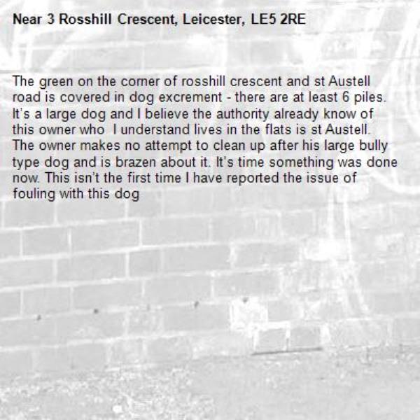The green on the corner of rosshill crescent and st Austell road is covered in dog excrement - there are at least 6 piles. It’s a large dog and I believe the authority already know of this owner who  I understand lives in the flats is st Austell. The owner makes no attempt to clean up after his large bully type dog and is brazen about it. It’s time something was done now. This isn’t the first time I have reported the issue of fouling with this dog-3 Rosshill Crescent, Leicester, LE5 2RE