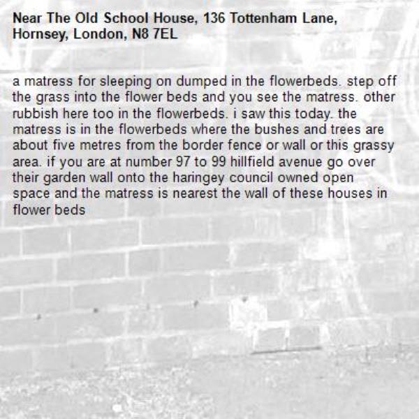 a matress for sleeping on dumped in the flowerbeds. step off the grass into the flower beds and you see the matress. other rubbish here too in the flowerbeds. i saw this today. the matress is in the flowerbeds where the bushes and trees are about five metres from the border fence or wall or this grassy area. if you are at number 97 to 99 hillfield avenue go over their garden wall onto the haringey council owned open space and the matress is nearest the wall of these houses in flower beds -The Old School House, 136 Tottenham Lane, Hornsey, London, N8 7EL