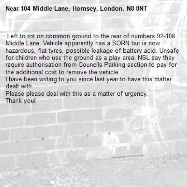  Left to rot on common ground to the rear of numbers 92-106 Middle Lane. Vehicle apparently has a SORN but is now hazardous, flat tyres, possible leakage of battery acid. Unsafe for children who use the ground as a play area. NSL say they require authorisation from Councils Parking section to pay for the additional cost to remove the vehicle. 
I have been writing to you since last year to have this matter dealt with. 
Please please deal with this as a matter of urgency. 
Thank you! -104 Middle Lane, Hornsey, London, N8 8NT