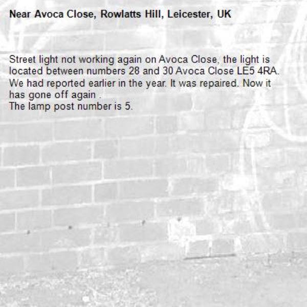 Street light not working again on Avoca Close, the light is located between numbers 28 and 30 Avoca Close LE5 4RA. 
We had reported earlier in the year. It was repaired. Now it has gone off again .
The lamp post number is 5.
-Avoca Close, Rowlatts Hill, Leicester, UK