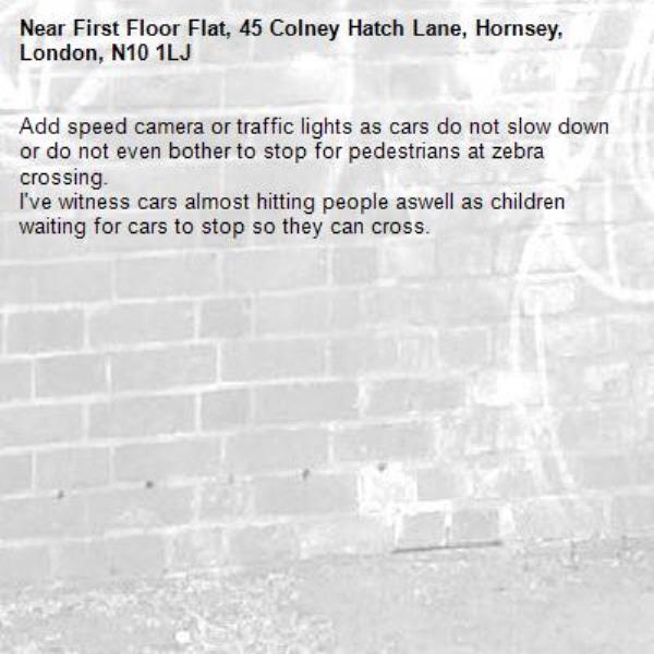 Add speed camera or traffic lights as cars do not slow down or do not even bother to stop for pedestrians at zebra crossing.
I've witness cars almost hitting people aswell as children waiting for cars to stop so they can cross. -First Floor Flat, 45 Colney Hatch Lane, Hornsey, London, N10 1LJ