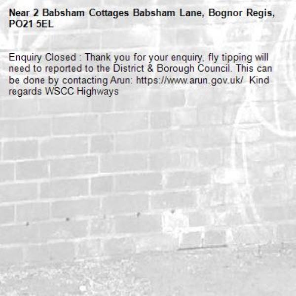 Enquiry Closed : Thank you for your enquiry, fly tipping will need to reported to the District & Borough Council. This can be done by contacting Arun: https://www.arun.gov.uk/  Kind regards WSCC Highways-2 Babsham Cottages Babsham Lane, Bognor Regis, PO21 5EL