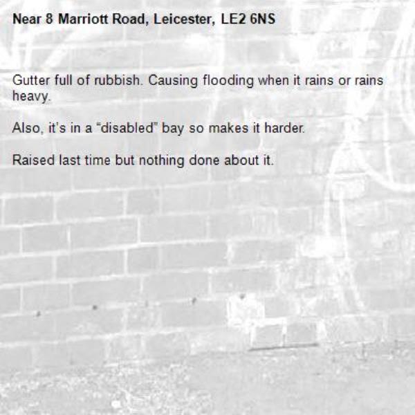 Gutter full of rubbish. Causing flooding when it rains or rains heavy.

Also, it’s in a “disabled” bay so makes it harder. 

Raised last time but nothing done about it. -8 Marriott Road, Leicester, LE2 6NS