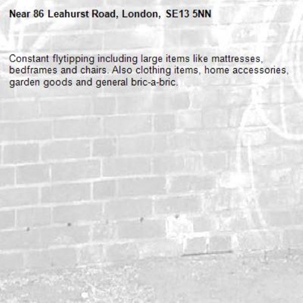 Constant flytipping including large items like mattresses, bedframes and chairs. Also clothing items, home accessories, garden goods and general bric-a-bric.-86 Leahurst Road, London, SE13 5NN
