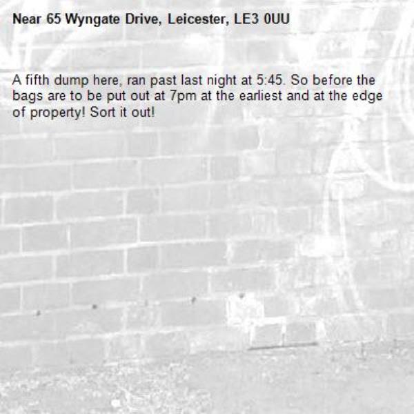A fifth dump here, ran past last night at 5:45. So before the bags are to be put out at 7pm at the earliest and at the edge of property! Sort it out!-65 Wyngate Drive, Leicester, LE3 0UU