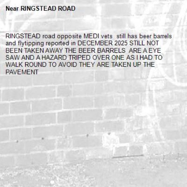 RINGSTEAD road opposite MEDI vets  still has beer barrels and flytipping reported in DECEMBER 2025 STILL NOT BEEN TAKEN AWAY THE BEER BARRELS  ARE A EYE SAW AND A HAZARD TRIPED OVER ONE AS I HAD TO WALK ROUND TO AVOID THEY ARE TAKEN UP THE PAVEMENT-RINGSTEAD ROAD