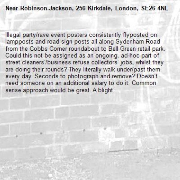 Illegal party/rave event posters consistently flyposted on lampposts and road sign posts all along Sydenham Road from the Cobbs Corner roundabout to Bell Green retail park. Could this not be assigned as an ongoing, ad-hoc part of street cleaners’/business refuse collectors’ jobs, whilst they are doing their rounds? They literally walk under/past them every day. Seconds to photograph and remove? Doesn’t need someone on an additional salary to do it. Common sense approach would be great. A blight -Robinson-Jackson, 256 Kirkdale, London, SE26 4NL