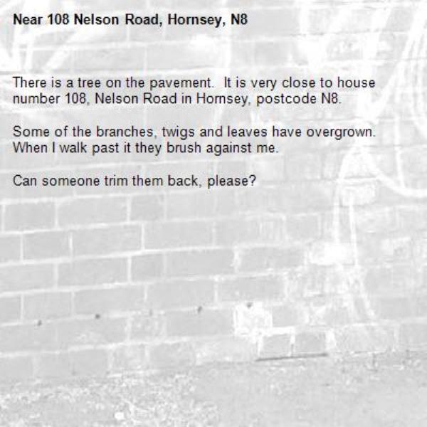 There is a tree on the pavement.  It is very close to house number 108, Nelson Road in Hornsey, postcode N8.

Some of the branches, twigs and leaves have overgrown.  When I walk past it they brush against me.

Can someone trim them back, please?
-108 Nelson Road, Hornsey, N8