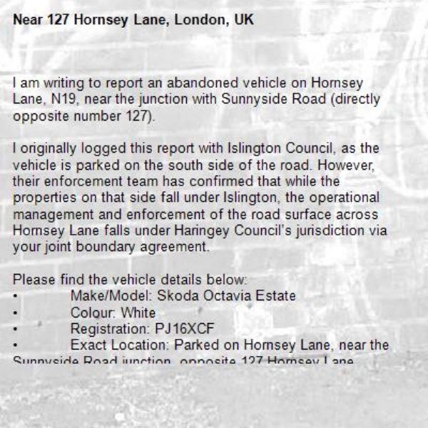 I am writing to report an abandoned vehicle on Hornsey Lane, N19, near the junction with Sunnyside Road (directly opposite number 127).

I originally logged this report with Islington Council, as the vehicle is parked on the south side of the road. However, their enforcement team has confirmed that while the properties on that side fall under Islington, the operational management and enforcement of the road surface across Hornsey Lane falls under Haringey Council’s jurisdiction via your joint boundary agreement.

Please find the vehicle details below:
•	Make/Model: Skoda Octavia Estate
•	Colour: White
•	Registration: PJ16XCF
•	Exact Location: Parked on Hornsey Lane, near the Sunnyside Road junction, opposite 127 Hornsey Lane.
•	Condition / Evidence of Abandonment: The vehicle has been stationary for several weeks. It has now sustained a large dent in the side and has a flat tyre.

I would be grateful if your team could inspect the vehicle and arrange for its removal as a matter of priority, as it is beginning to attract damage.

Thank you for your assistance. I look forward to your update.
-127 Hornsey Lane, London, UK