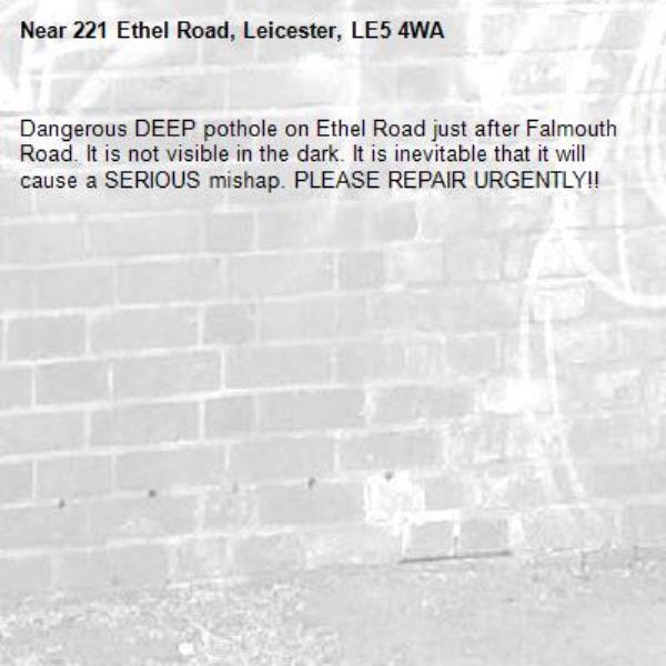 Dangerous DEEP pothole on Ethel Road just after Falmouth Road. It is not visible in the dark. It is inevitable that it will cause a SERIOUS mishap. PLEASE REPAIR URGENTLY!!  -221 Ethel Road, Leicester, LE5 4WA
