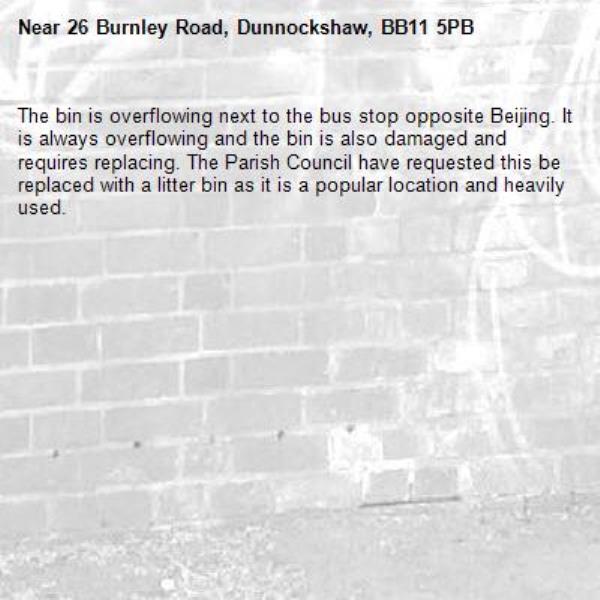 The bin is overflowing next to the bus stop opposite Beijing. It is always overflowing and the bin is also damaged and requires replacing. The Parish Council have requested this be replaced with a litter bin as it is a popular location and heavily used. -26 Burnley Road, Dunnockshaw, BB11 5PB