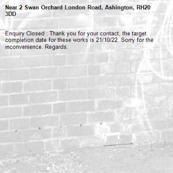 Enquiry Closed : Thank you for your contact, the target completion date for these works is 21/10/22. Sorry for the inconvenience. Regards.-2 Swan Orchard London Road, Ashington, RH20 3DD