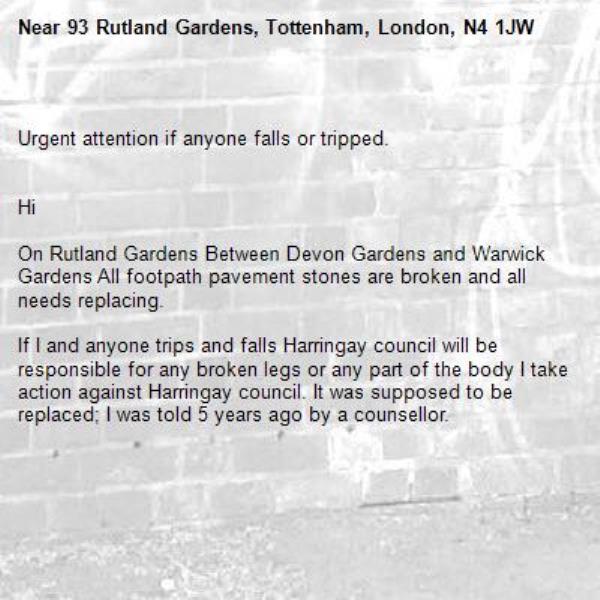 
Urgent attention if anyone falls or tripped. 


Hi 

On Rutland Gardens Between Devon Gardens and Warwick Gardens All footpath pavement stones are broken and all needs replacing.

If I and anyone trips and falls Harringay council will be responsible for any broken legs or any part of the body I take action against Harringay council. It was supposed to be replaced; I was told 5 years ago by a counsellor.



-93 Rutland Gardens, Tottenham, London, N4 1JW
