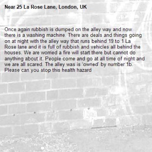 Once again rubbish is dumped on the alley way and now there is a washing machine. There are deals and things going on at night with the alley way that runs behind 19 to 1 La Rose lane and it is full of rubbish and vehicles all behind the houses. We are worried a fire will start there but cannot do anything about it. People come and go at all time of night and we are all scared. The alley was is ‘owned’ by number 1b. Please can you stop this health hazard-25 La Rose Lane, London, UK