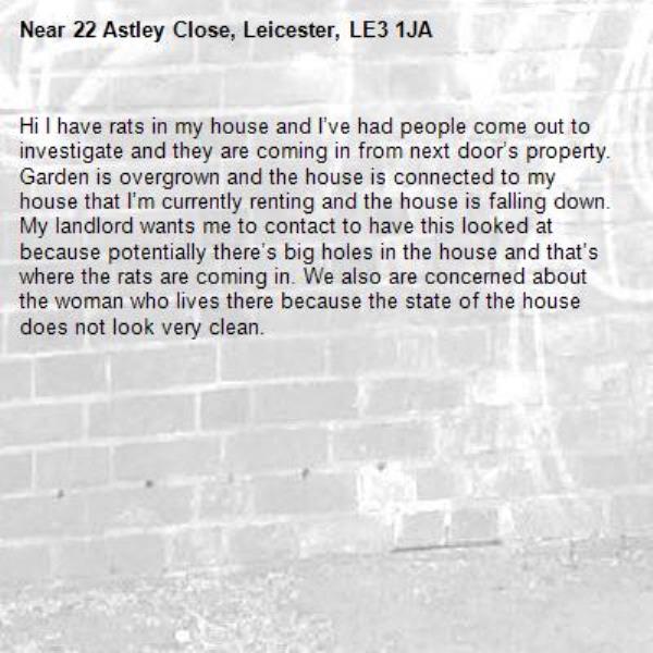 Hi I have rats in my house and I’ve had people come out to investigate and they are coming in from next door’s property. Garden is overgrown and the house is connected to my house that I’m currently renting and the house is falling down. My landlord wants me to contact to have this looked at because potentially there’s big holes in the house and that’s where the rats are coming in. We also are concerned about the woman who lives there because the state of the house does not look very clean.-22 Astley Close, Leicester, LE3 1JA