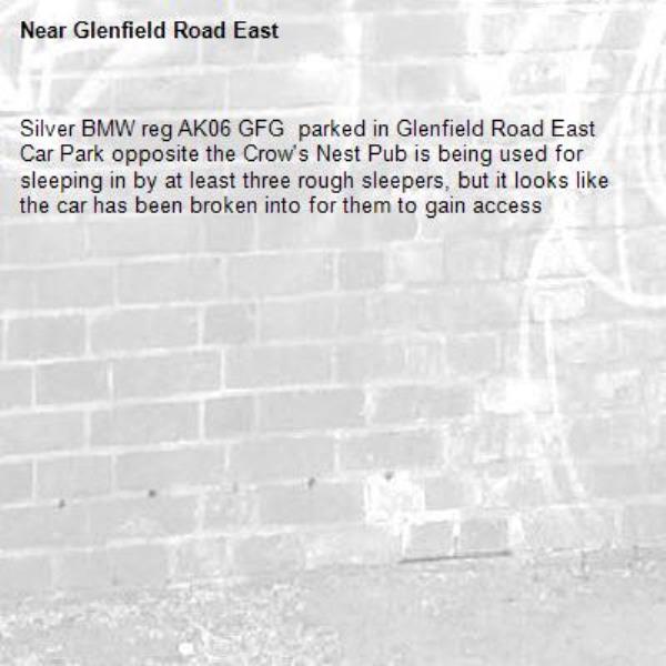 Silver BMW reg AK06 GFG  parked in Glenfield Road East Car Park opposite the Crow's Nest Pub is being used for sleeping in by at least three rough sleepers, but it looks like the car has been broken into for them to gain access-Glenfield Road East