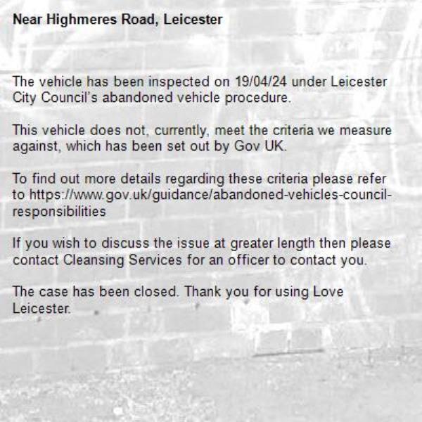 The vehicle has been inspected on 19/04/24 under Leicester City Council’s abandoned vehicle procedure. 

This vehicle does not, currently, meet the criteria we measure against, which has been set out by Gov UK. 

To find out more details regarding these criteria please refer to https://www.gov.uk/guidance/abandoned-vehicles-council-responsibilities 

If you wish to discuss the issue at greater length then please contact Cleansing Services for an officer to contact you. 

The case has been closed. Thank you for using Love Leicester. -Highmeres Road, Leicester