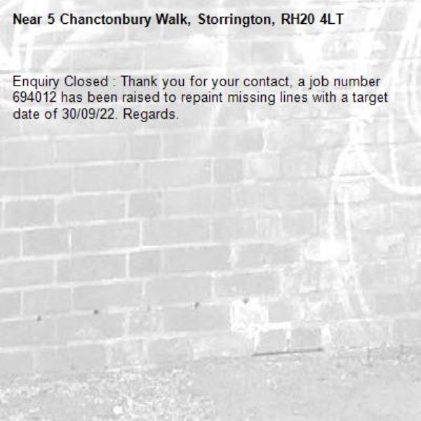 Enquiry Closed : Thank you for your contact, a job number 694012 has been raised to repaint missing lines with a target date of 30/09/22. Regards.-5 Chanctonbury Walk, Storrington, RH20 4LT