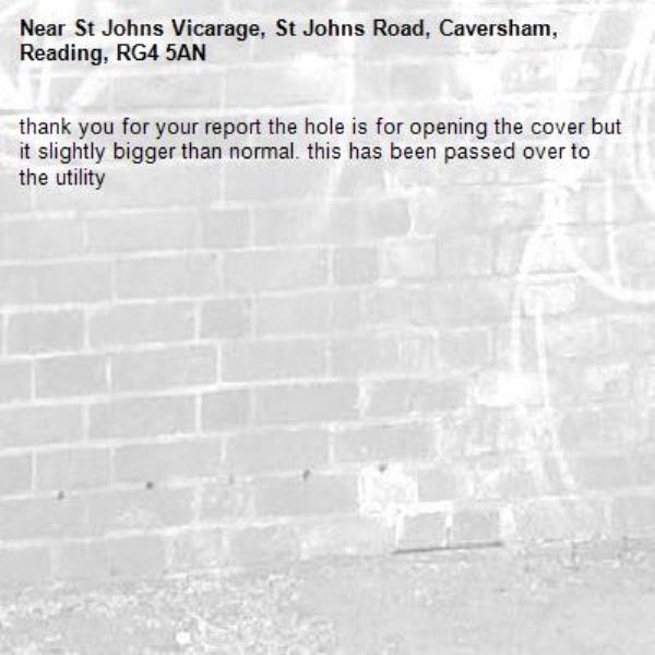 thank you for your report the hole is for opening the cover but it slightly bigger than normal. this has been passed over to the utility-St Johns Vicarage, St Johns Road, Caversham, Reading, RG4 5AN