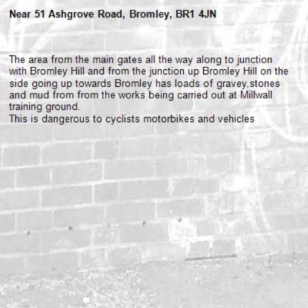 The area from the main gates all the way along to junction with Bromley Hill and from the junction up Bromley Hill on the side going up towards Bromley has loads of gravey,stones and mud from from the works being carried out at Millwall training ground.
This is dangerous to cyclists motorbikes and vehicles -51 Ashgrove Road, Bromley, BR1 4JN