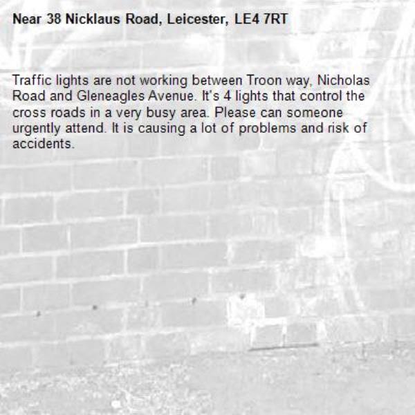 Traffic lights are not working between Troon way, Nicholas Road and Gleneagles Avenue. It's 4 lights that control the cross roads in a very busy area. Please can someone urgently attend. It is causing a lot of problems and risk of accidents. -38 Nicklaus Road, Leicester, LE4 7RT